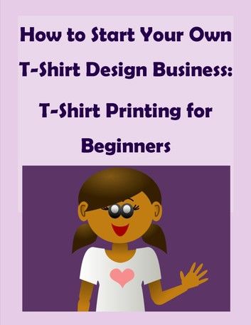How to Start Your Own T-Shirt Design Business: A Quick Start Guide to Making Custom T-Shirts