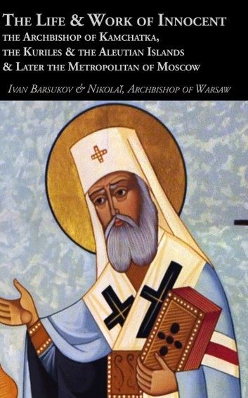 The Life & Work of Innocent the Archbishop of Kamchatka, the Kuriles & the Aleutian Islands & Later the Metropolitan of Moscow