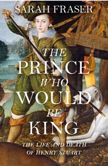 The Prince Who Would Be King: The Life and Death of Henry Stuart