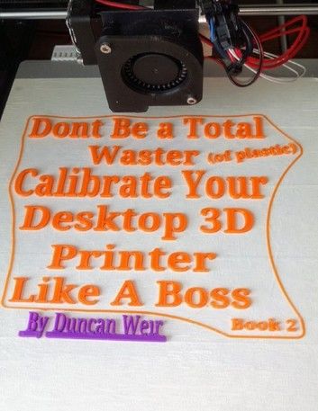 Don’t Be a Total Waster (of plastic) Calibrate Your Desktop 3D Printer Like A Boss Book 2