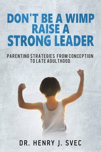 Don’’t be a Wimp Raise a Strong Leader: Parenting Strategies from Conception to Late Adulthood