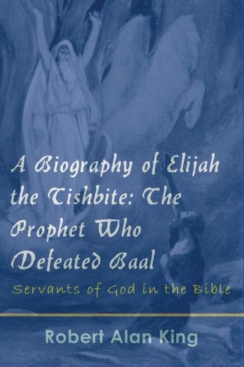 A Biography of Elijah the Tishbite: The Prophet Who Defeated Baal