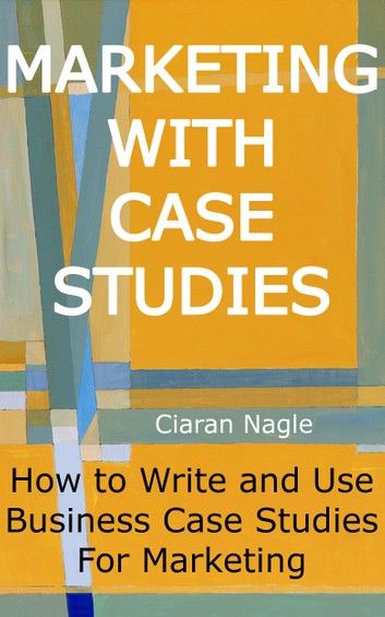 Marketing with Case Studies - How to Write and Use Business Case Studies for Marketing