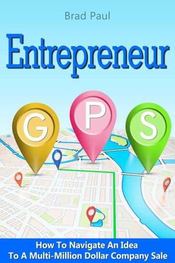 Entrepreneur GPS: How To Navigate An Idea To A Multi-Million Dollar Company Sale.