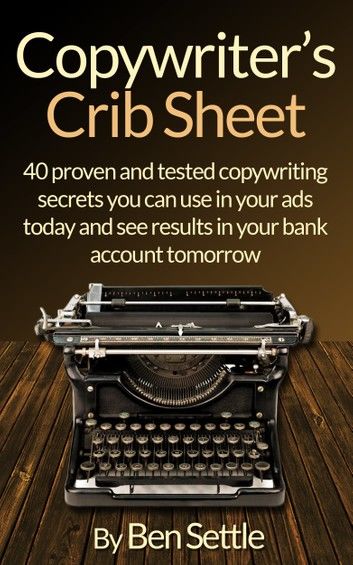 Copywriter’s Crib Sheet: 40 Proven and Tested Copywriting Secrets You Can Use in Your Ads Today and See Results in Your Bank Account Tomorrow