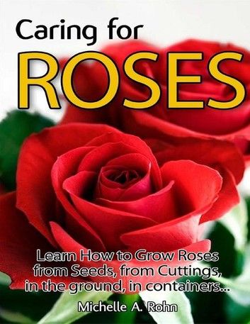 Caring for Roses: Learn How to Grow Roses from Seeds, from Cuttings, in the Ground, in Containers...