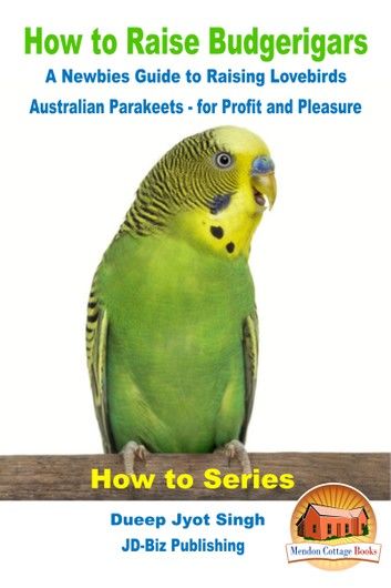 How to Raise Budgerigars: A Newbie’s Guide to Raising Lovebirds - Australian Parakeets - for Profit and Pleasure