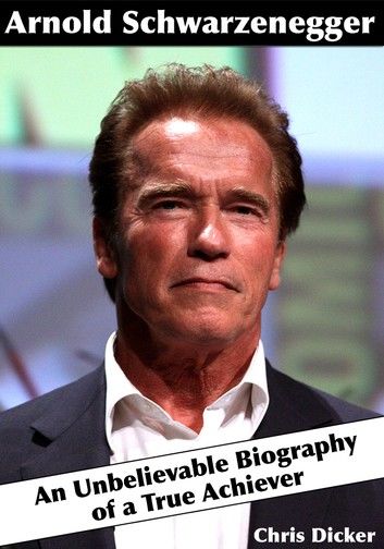 Arnold Schwarzenegger: An Unbelievable Biography of a True Achiever