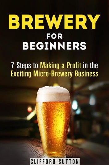 Brewery for Beginners: 7 Steps to Making a Profit in the Exciting Micro-Brewery Business