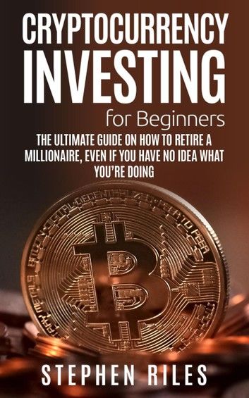 Cryptocurrency Investing for Beginners: The Ultimate Guide on How to Retire A Millionaire, Even If You Have No Idea What You\
