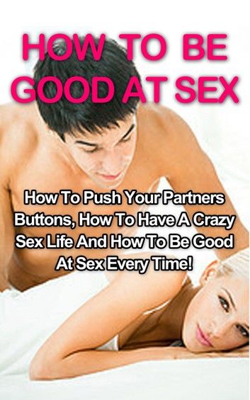 How To Be Good At Sex: How To Push Your Partners Buttons, How To Have A Crazy Sex Life And How To Be Good At Sex Every Time!