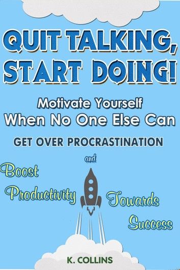 Quit Talking, Start Doing! Motivate Yourself When No One Else Can Get Over Procrastination and Boost Productivity towards Success