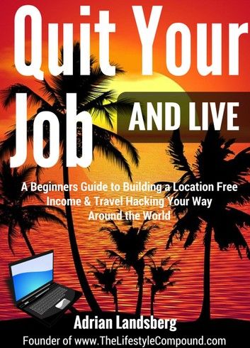 Quit Your Job And Live: A Beginners Guide to Building a Location Free Income & Travel Hacking Your Way Around the World