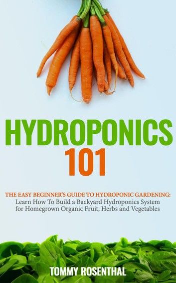 Hydroponics 101: The Easy Beginner’s Guide to Hydroponic Gardening. Learn How To Build a Backyard Hydroponics System for Homegrown Organic Fruit, Herbs and Vegetables