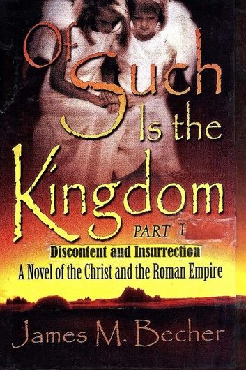 Of Such Is The Kingdom, PART I: Discontent and Insurrection: A Novel of the Christ and the Roman Empire