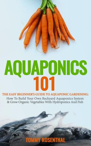 Aquaponics 101: The Easy Beginner’s Guide to Aquaponic Gardening: How To Build Your Own Backyard Aquaponics System and Grow Organic Vegetables With Hydroponics And Fish