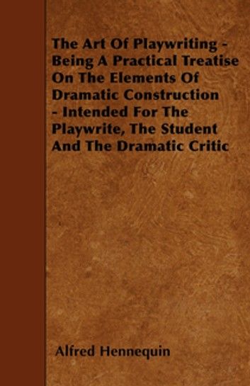 The Art of Playwriting - Being a Practical Treatise on the Elements of Dramatic Construction - Intended for the Playwrite, the Student and the Dramati