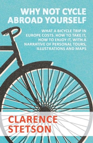 Why Not Cycle Abroad Yourself - What a Bicycle Trip in Europe Costs. How to Take it, How to Enjoy it, with a Narrative of Personal Tours, Illustrations and Maps