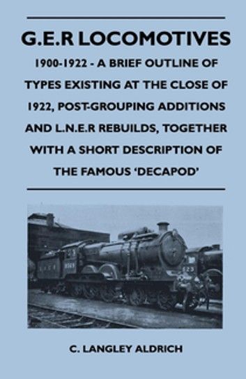 G.E.R Locomotives, 1900-1922 - A Brief Outline of Types Existing at the Close of 1922, Post-Grouping Additions and L.N.E.R Rebuilds, Together With a Short Description of the Famous \