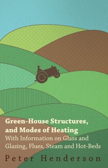 Green-House Structures, and Modes of Heating - With Information on Glass and Glazing, Flues, Steam and Hot-Beds