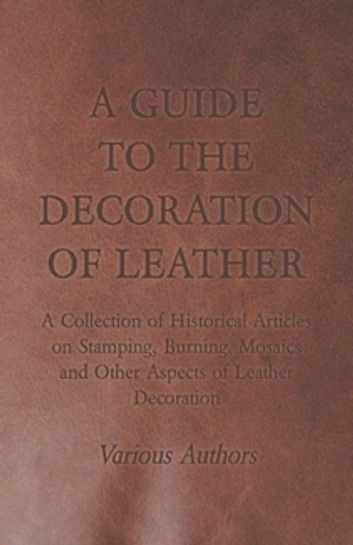 A Guide to the Decoration of Leather - A Collection of Historical Articles on Stamping, Burning, Mosaics and Other Aspects of Leather Decoration