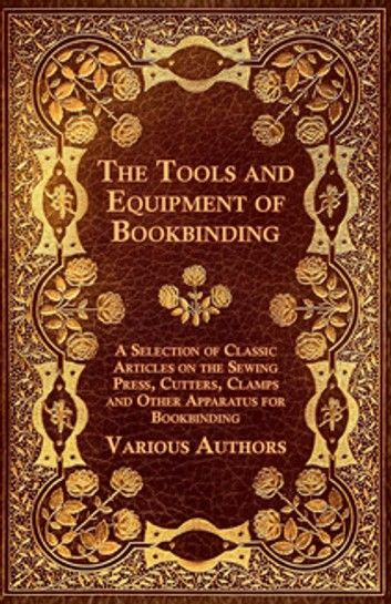 The Tools and Equipment of Bookbinding - A Selection of Classic Articles on the Sewing Press, Cutters, Clamps and Other Apparatus for Bookbinding