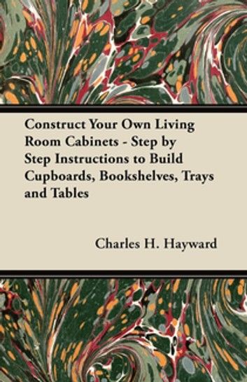 Construct Your Own Living Room Cabinets - Step by Step Instructions to Build Cupboards, Bookshelves, Trays and Tables
