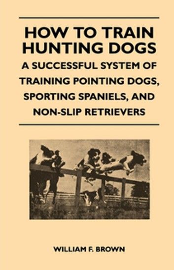 How to Train Hunting Dogs - A Successful System of Training Pointing Dogs, Sporting Spaniels, And Non-Slip Retrievers