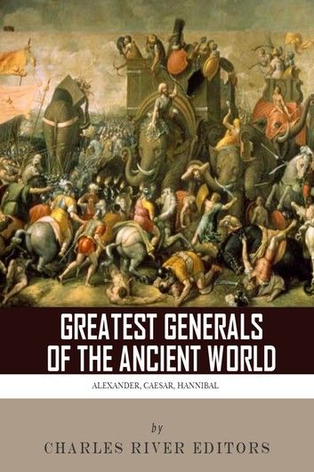 The Greatest Generals of the Ancient World: The Lives and Legacies of Alexander the Great, Hannibal and Julius Caesar