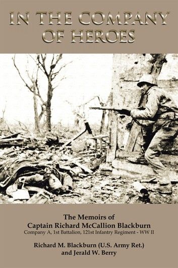 In the Company of Heroes: the Memoirs of Captain Richard M. Blackburn Company A, 1St Battalion, 121St Infantry Regiment - Ww Ii