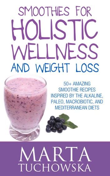 Smoothies for Holistic Wellness and Weight Loss: 50+ Amazing Smoothie Recipes Inspired by the Alkaline, Paleo, Macrobiotic, and Mediterranean Diets