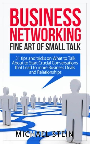 Business Networking: Fine art of Small Talk 31 Tips and Tricks on What to Talk About to Start Crucial Conversations that Lead to more Business Deals and Relationships