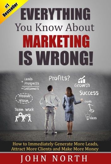 Everything You Know About Marketing Is Wrong!: How to Immediately Generate More Leads, Attract More Clients and Make More Money