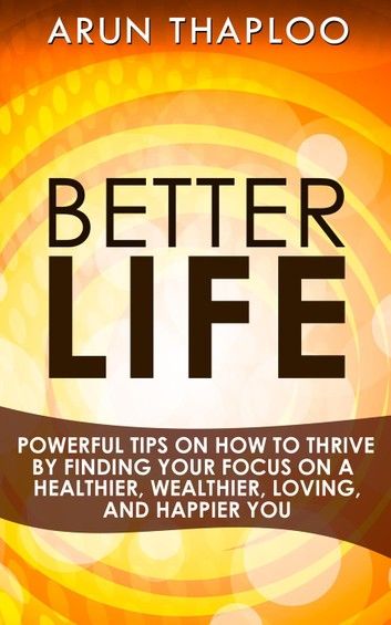 Better Life: Powerful Tips on How to Thrive by Finding Your Focus on a Healthier, Wealthier, Loving, and Happier You