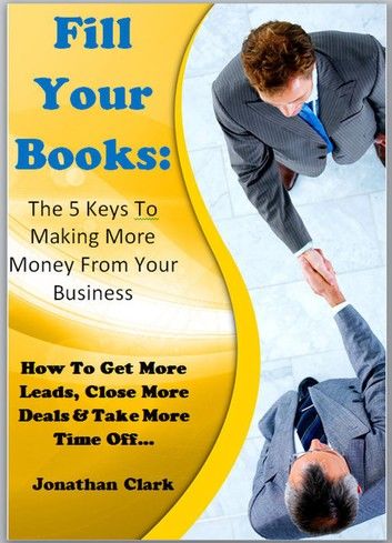 Fill Your Books - 5 Keys To Making More Money From Your Business: How To Get More Leads, Close More Deals & Take More Time Off