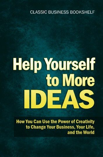Help Yourself to More Ideas - How You Can Use The Power of Creativity to Change Your Business, Your Life, and The World