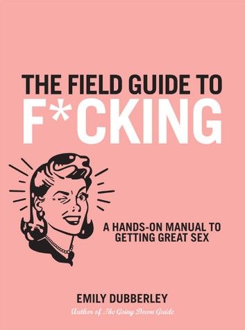 The Field Guide to F*CKING: A Hands-on Manual to Getting Great Sex