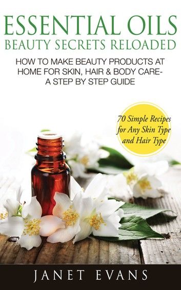 Essential Oils Beauty Secrets Reloaded: How To Make Beauty Products At Home for Skin, Hair & Body Care -A Step by Step Guide & 70 Simple Recipes for Any Skin Type and Hair Type