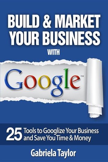 Build & Market Your Business with Google: A Step-By-Step Guide to Unlocking the Power of Google and Maximizing Your Online Potential