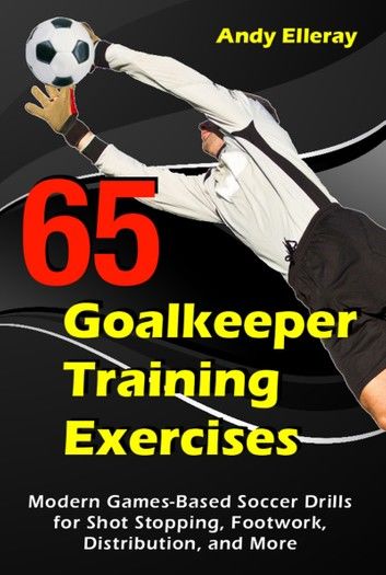 65 Goalkeeper Training Exercises: Modern Games-Based Soccer Drills for Shot Stopping, Footwork, Distribution, and More