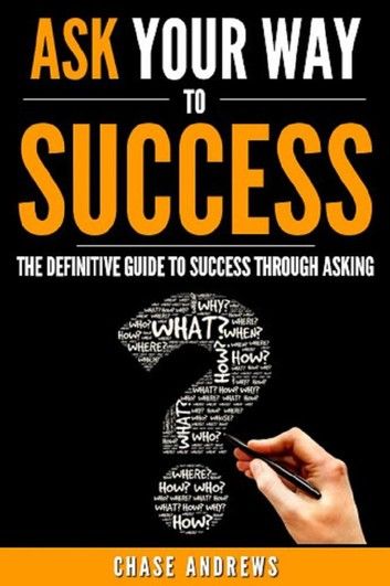 Ask Your Way to Success - The Definitive Guide to Success Through Asking: How to Transform Your Life by Learning the Art of Asking